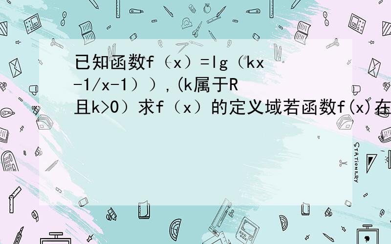 已知函数f（x）=lg（kx-1/x-1））,(k属于R且k>0）求f（x）的定义域若函数f(x)在[10,正无穷）上单调递增,求k的取值范围