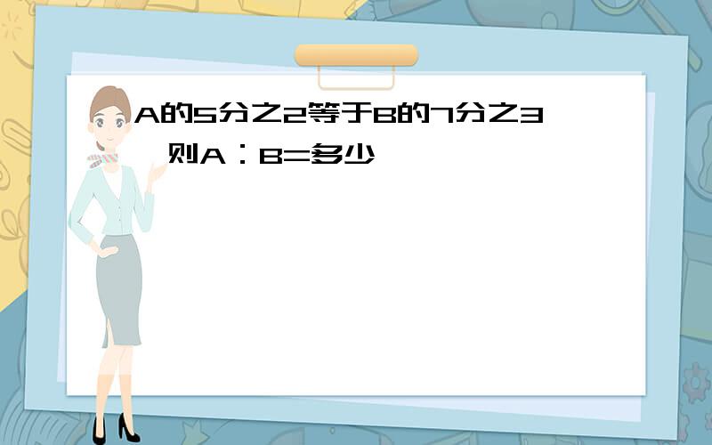 A的5分之2等于B的7分之3,则A：B=多少