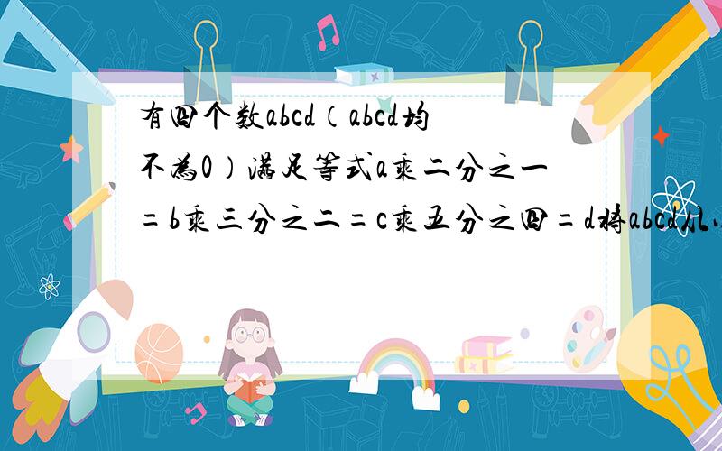 有四个数abcd（abcd均不为0）满足等式a乘二分之一=b乘三分之二=c乘五分之四=d将abcd从小到大排列起来.小学程度···