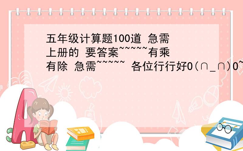 五年级计算题100道 急需 上册的 要答案~~~~~有乘有除 急需~~~~~ 各位行行好O(∩_∩)O~