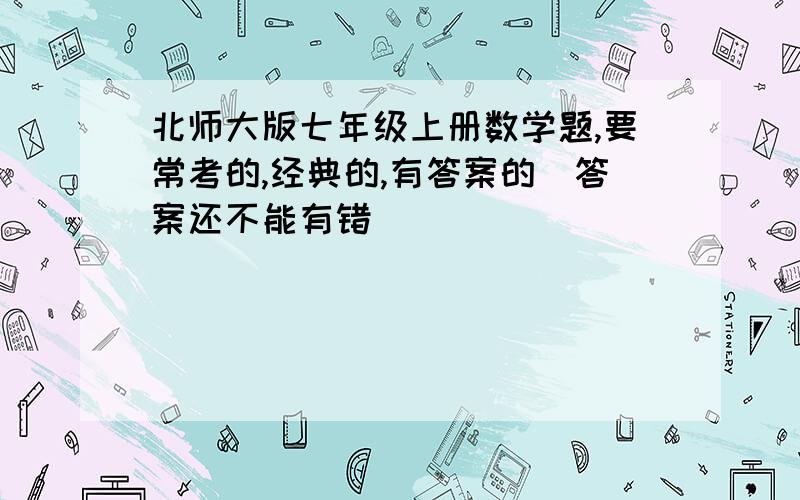 北师大版七年级上册数学题,要常考的,经典的,有答案的（答案还不能有错）