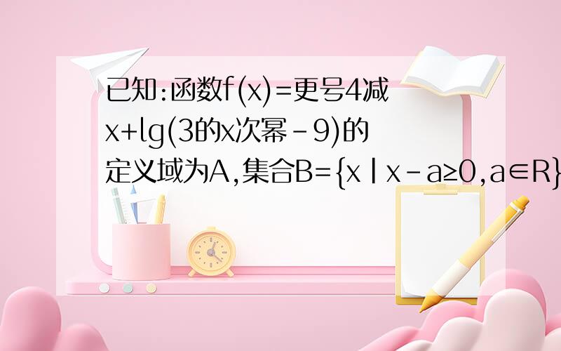 已知:函数f(x)=更号4减x+lg(3的x次幂-9)的定义域为A,集合B={x|x-a≥0,a∈R}⑴求集合A,⑵求A∩B!急,