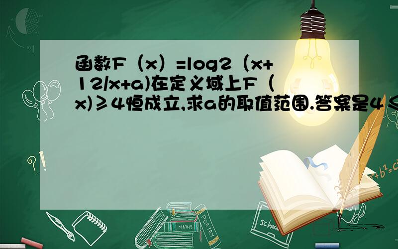 函数F（x）=log2（x+12/x+a)在定义域上F（x)≥4恒成立,求a的取值范围.答案是4≤x＜12，谢