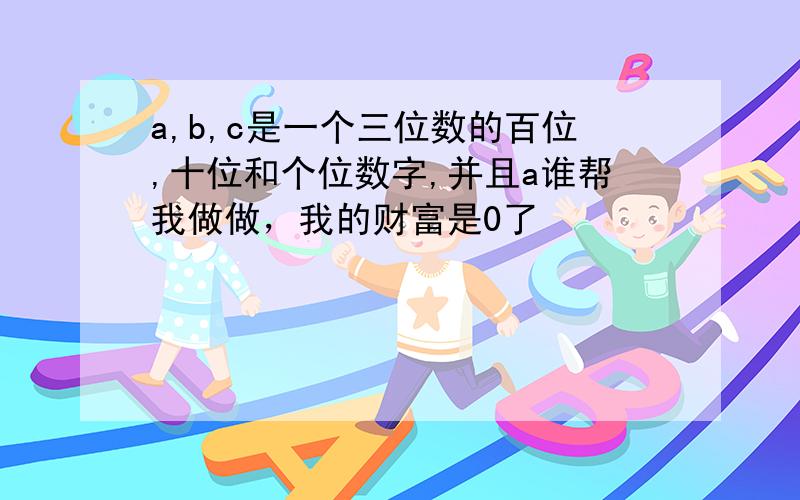 a,b,c是一个三位数的百位,十位和个位数字,并且a谁帮我做做，我的财富是0了