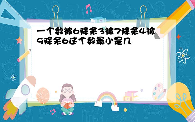 一个数被6除余3被7除余4被9除余6这个数最小是几