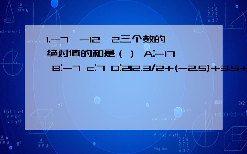 1.-7,-12,2三个数的绝对值的和是（） A:-17 B:-7 c:7 D:212.3/2+(-2.5)+3.5+(-3/2)=[3/2+(-3/2)]+[(-2.5)+3.5]这个运算中运用了A：加法的交换律 B:加法的结合律 C：加法的交换律的结合律 D:以上均不对3.能使|-11.3+