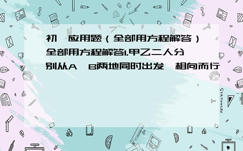 初一应用题（全部用方程解答）全部用方程解答1.甲乙二人分别从A、B两地同时出发,相向而行,一小时后二人相距36千米.相遇后继续行走,当他们走了3小时的时候,两人又相聚36千米.问A、B两地