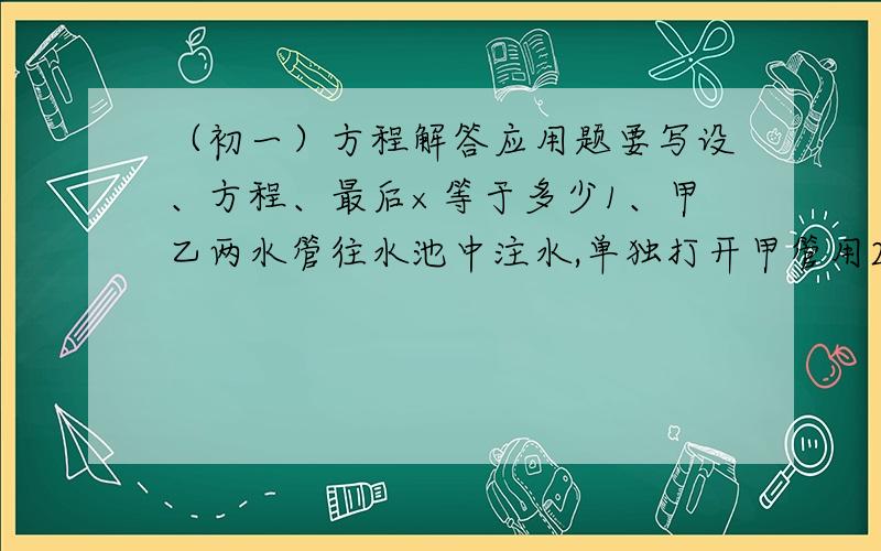 （初一）方程解答应用题要写设、方程、最后×等于多少1、甲乙两水管往水池中注水,单独打开甲管用20h可注满一池水,单独打开乙管40h可注满一池水.现单独打开甲管8h后,乙管也开始工作,问还