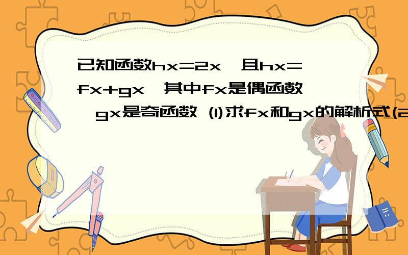 已知函数hx=2x,且hx=fx+gx,其中fx是偶函数,gx是奇函数 (1)求fx和gx的解析式(2)证明fx是(0.正无穷)上的单调增函数 可以只答第一问照样采纳 非常着急,