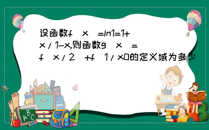 设函数f(x)=ln1=1+x/1-x,则函数g（x）=f(x/2)+f(1/x0的定义域为多少