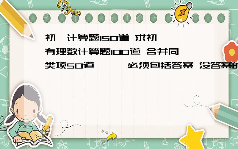 初一计算题150道 求初一【有理数计算题100道 合并同类项50道】 【 必须包括答案 没答案的别回答 】要求：【 重复一遍~】tmd不是简单就是没答案 你们唬谁啊