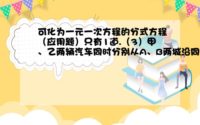 可化为一元一次方程的分式方程（应用题）只有1道.（3）甲、乙两辆汽车同时分别从A、B两城沿同一条高速公路驶向C 城,已知 A、C两城距离为450千米,B、C 两城的距离为400千米,甲车比乙车的速