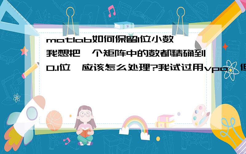 matlab如何保留1位小数我想把一个矩阵中的数都精确到0.1位,应该怎么处理?我试过用vpa,但是ans的结果都有中括号,不太方便使用,如果有办法去掉中括号也行,还有什么好办法吗?