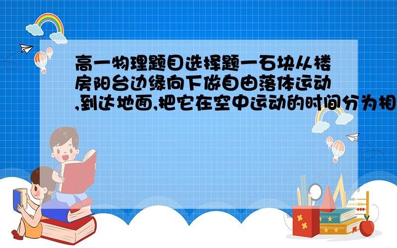 高一物理题目选择题一石块从楼房阳台边缘向下做自由落体运动,到达地面,把它在空中运动的时间分为相等的三段,如果它在第一段时间内的位移为1.2m,那么它在第三段时间内的位移是:A.1.2m