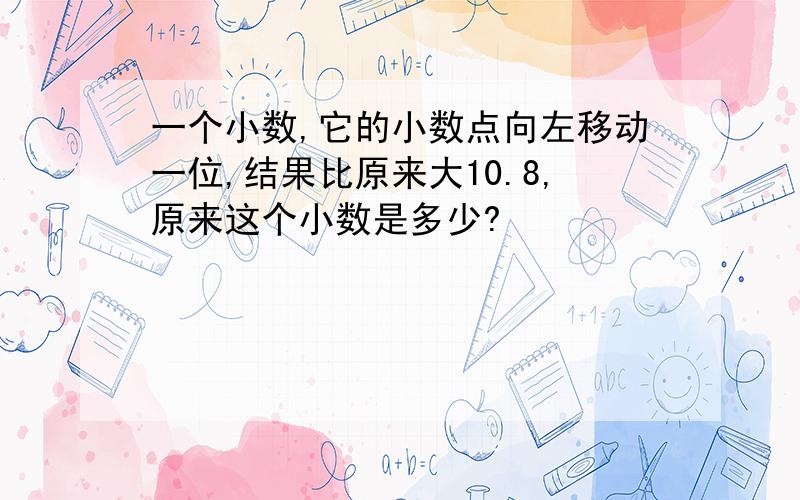 一个小数,它的小数点向左移动一位,结果比原来大10.8,原来这个小数是多少?