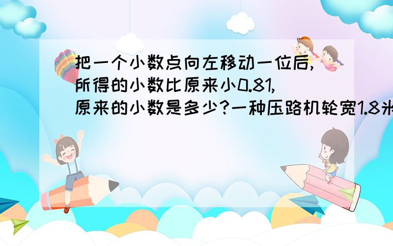 把一个小数点向左移动一位后,所得的小数比原来小0.81,原来的小数是多少?一种压路机轮宽1.8米,底面直径1米,每分钟前进100周,他半小时压过多大的路面?一个数由2个十,4个十分之一,9个千分之