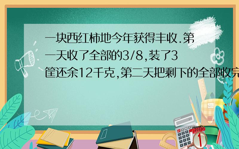 一块西红柿地今年获得丰收.第一天收了全部的3/8,装了3筐还余12千克,第二天把剩下的全部收完,正好装了6筐.这块地共收了多少千克?