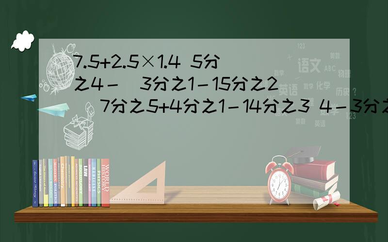 7.5+2.5×1.4 5分之4－（3分之1－15分之2） 7分之5+4分之1－14分之3 4－3分之1－4分之3－3分之2