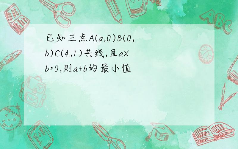 已知三点A(a,0)B(0,b)C(4,1)共线,且aXb>0,则a+b的最小值