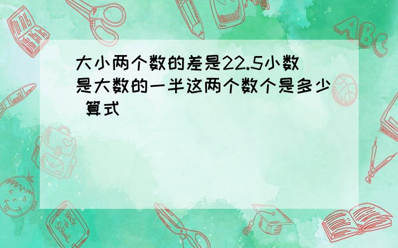 大小两个数的差是22.5小数是大数的一半这两个数个是多少 算式