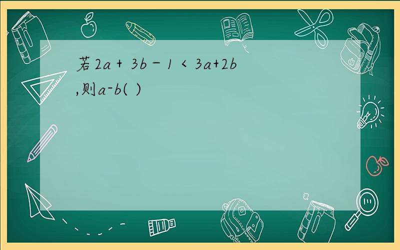 若2a＋3b－1＜3a+2b,则a-b( )