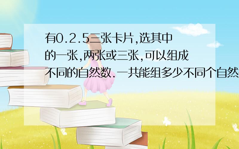 有0.2.5三张卡片,选其中的一张,两张或三张,可以组成不同的自然数.一共能组多少不同个自然数?求求