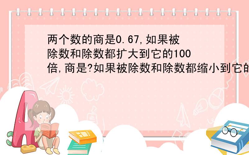 两个数的商是0.67,如果被除数和除数都扩大到它的100倍,商是?如果被除数和除数都缩小到它的百分之一,商是?