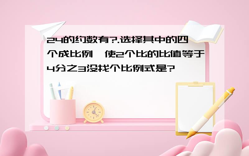 24的约数有?.选择其中的四个成比例,使2个比的比值等于4分之3没找个比例式是?