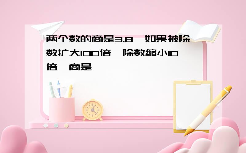 两个数的商是3.8,如果被除数扩大100倍,除数缩小10倍,商是