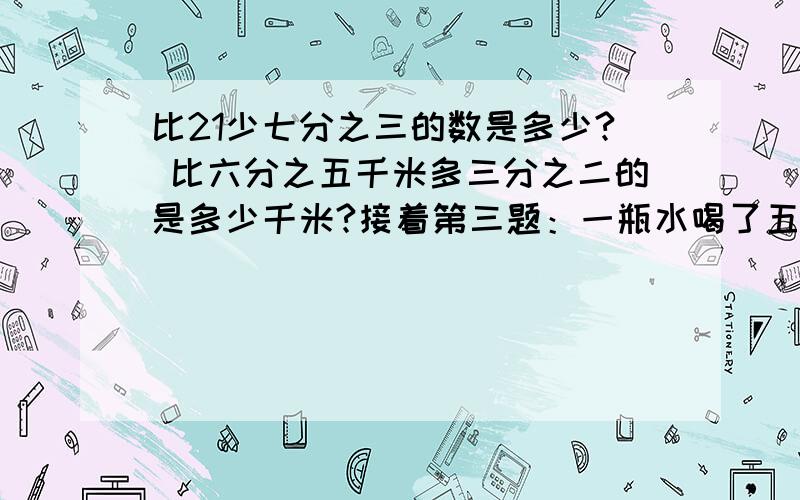 比21少七分之三的数是多少? 比六分之五千米多三分之二的是多少千米?接着第三题：一瓶水喝了五分之四,还剩140毫升,这瓶水原来有多少毫升? (列式计算)还有个第四：甲数的三分之一等于乙