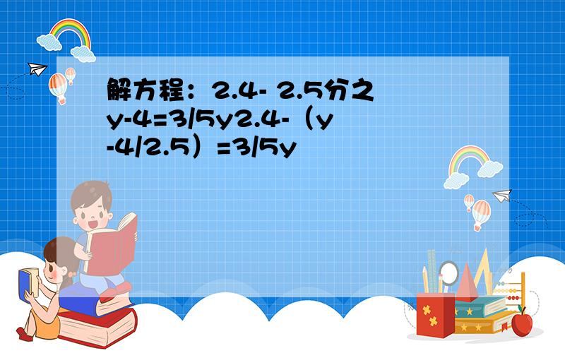 解方程：2.4- 2.5分之y-4=3/5y2.4-（y-4/2.5）=3/5y