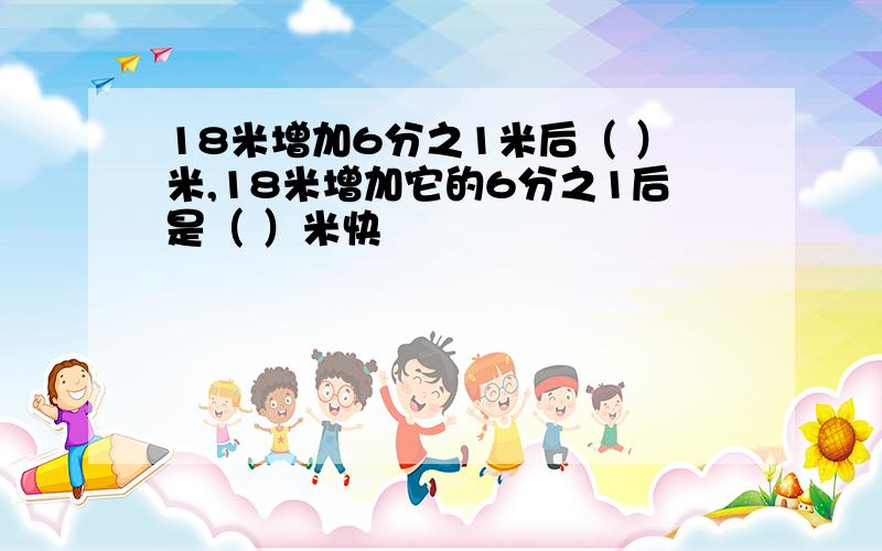 18米增加6分之1米后（ ）米,18米增加它的6分之1后是（ ）米快