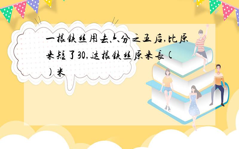 一根铁丝用去六分之五后,比原来短了30,这根铁丝原来长()米