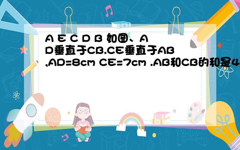 A E C D B 如图、AD垂直于CB.CE垂直于AB,AD=8cm CE=7cm .AB和CB的和是45cm,求三角形ABC的面积希望看到这个问题的好心银帮我用算术方法解答、算术方法啊!