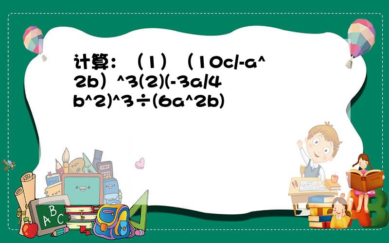 计算：（1）（10c/-a^2b）^3(2)(-3a/4b^2)^3÷(6a^2b)