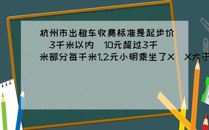 杭州市出租车收费标准是起步价（3千米以内）10元超过3千米部分每千米1.2元小明乘坐了X（X大于3）千米的路（1）请写出他应该去付费用的表达式（2）若他支付的费用是23.2元,他乘坐的路程