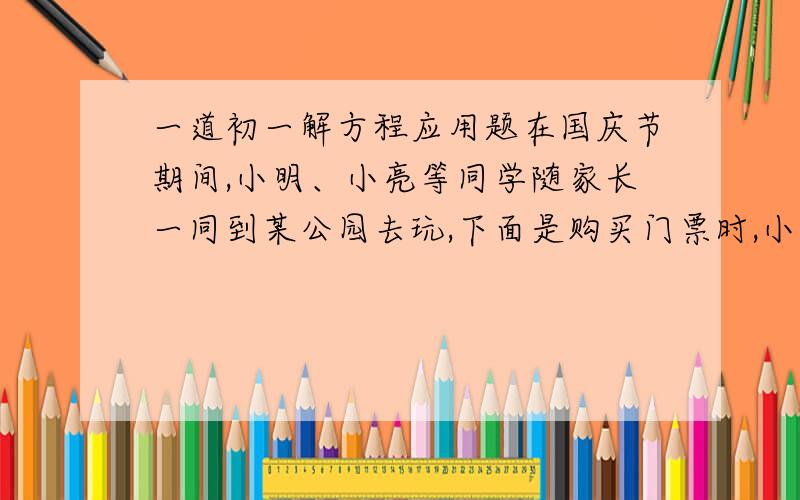 一道初一解方程应用题在国庆节期间,小明、小亮等同学随家长一同到某公园去玩,下面是购买门票时,小明与他爸爸的谈话,试根据信息,解答下列问题：票价如下,[[成人：每张35元,学生：按成