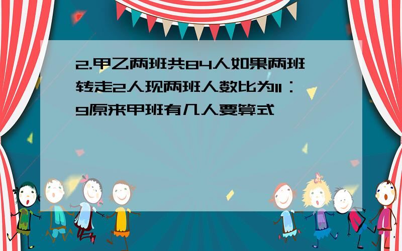 2.甲乙两班共84人如果两班转走2人现两班人数比为11：9原来甲班有几人要算式