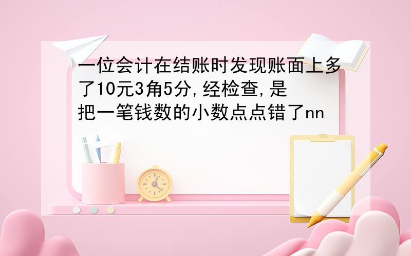 一位会计在结账时发现账面上多了10元3角5分,经检查,是把一笔钱数的小数点点错了nn