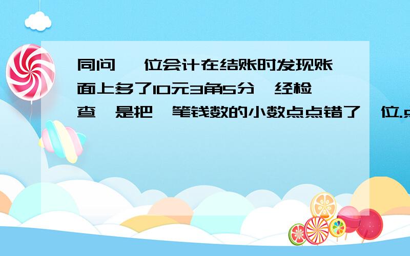 同问 一位会计在结账时发现账面上多了10元3角5分,经检查,是把一笔钱数的小数点点错了一位.点错了这笔