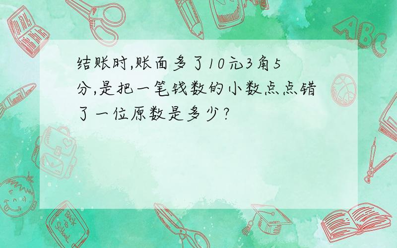 结账时,账面多了10元3角5分,是把一笔钱数的小数点点错了一位原数是多少？