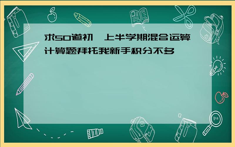 求50道初一上半学期混合运算计算题拜托我新手积分不多