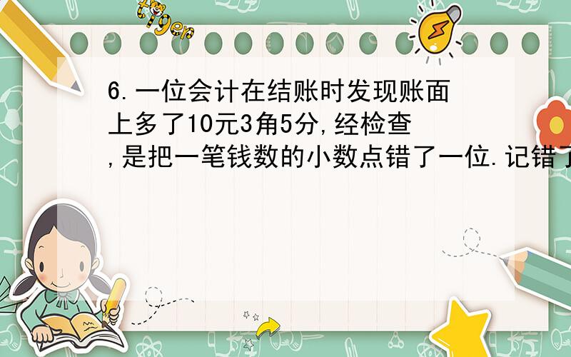 6.一位会计在结账时发现账面上多了10元3角5分,经检查,是把一笔钱数的小数点错了一位.记错了这笔款实际是多少钱?