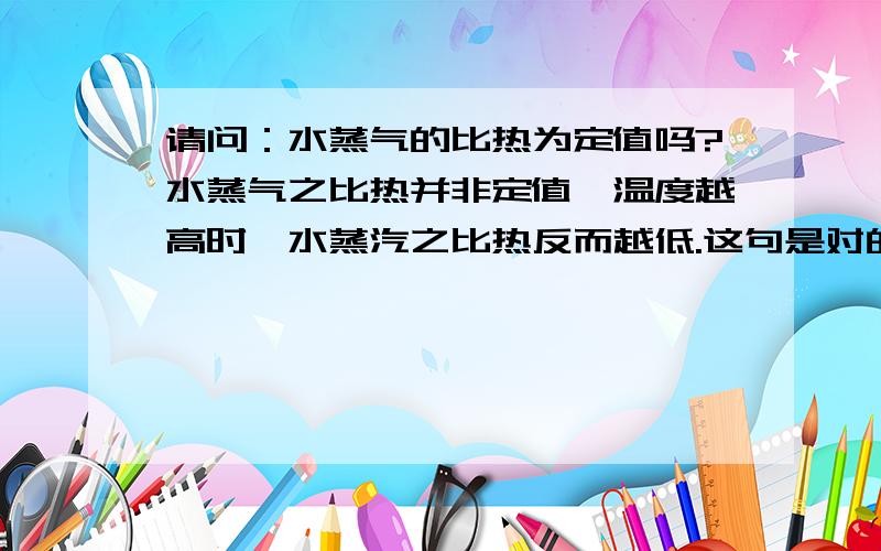 请问：水蒸气的比热为定值吗?水蒸气之比热并非定值,温度越高时,水蒸汽之比热反而越低.这句是对的吗?如果是错的，是怎么变化呢？