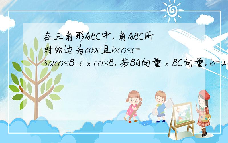 在三角形ABC中,角ABC所对的边为abc且bcosc＝3acosB-c×cosB,若BA向量×BC向量,b＝2倍根号2,求a和c