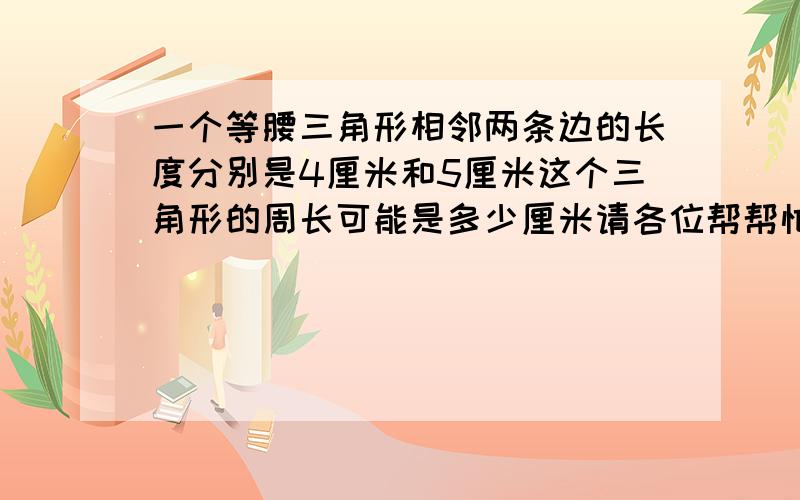 一个等腰三角形相邻两条边的长度分别是4厘米和5厘米这个三角形的周长可能是多少厘米请各位帮帮忙