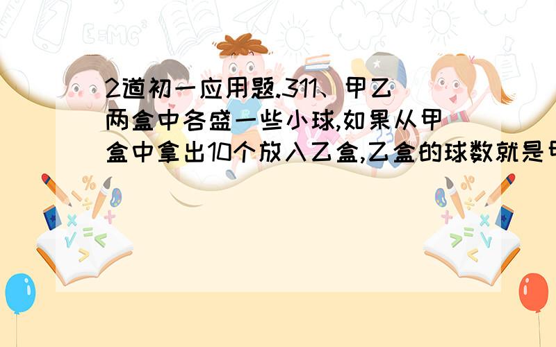 2道初一应用题.311、甲乙两盒中各盛一些小球,如果从甲盒中拿出10个放入乙盒,乙盒的球数就是甲盒的6倍；如果从乙盒拿出10个放入甲盒,乙盒的球数就比甲盒的3倍多10个.问甲、乙两盒原来的