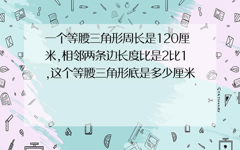 一个等腰三角形周长是120厘米,相邻两条边长度比是2比1,这个等腰三角形底是多少厘米