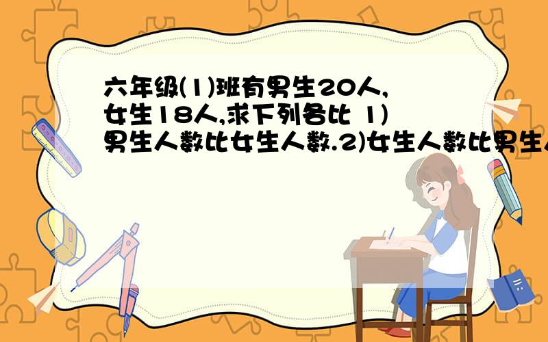 六年级(1)班有男生20人,女生18人,求下列各比 1)男生人数比女生人数.2)女生人数比男生人数 3)男生人数:全班人数 4)女生人数比全班人数!