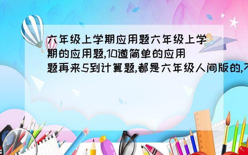 六年级上学期应用题六年级上学期的应用题,10道简单的应用题再来5到计算题,都是六年级人间版的,不要难的 ,上次的不行我要的不是网页，是题